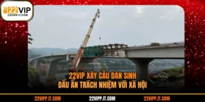 22VIP Xây Cầu Dân Sinh - Dấu Ấn Trách Nhiệm Với Xã Hội