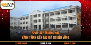 22VIP Xây Trường Học - Hành Trình Kiến Tạo Giá Trị Bền Vững