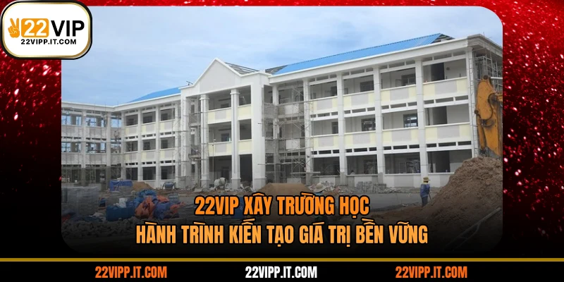 22VIP Xây Trường Học - Hành Trình Kiến Tạo Giá Trị Bền Vững